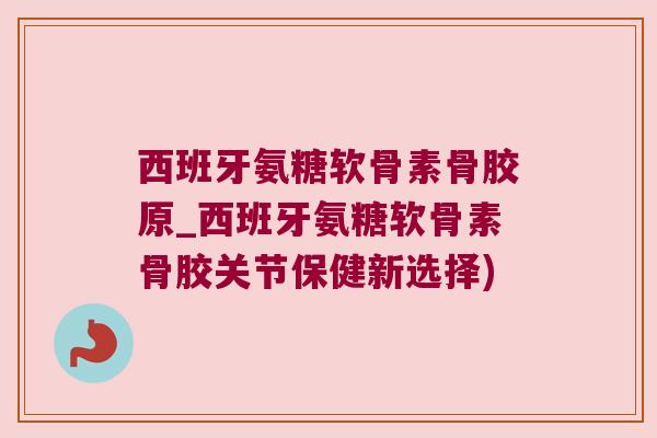 西班牙氨糖软骨素骨胶原_西班牙氨糖软骨素骨胶关节保健新选择)