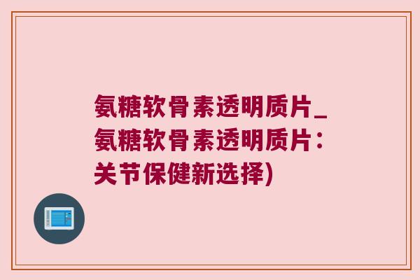 氨糖软骨素透明质片_氨糖软骨素透明质片:关节保健新选择)