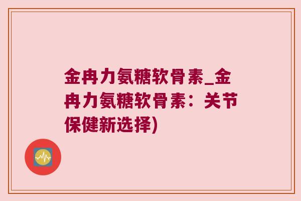金冉力氨糖软骨素_金冉力氨糖软骨素:关节保健新选择)