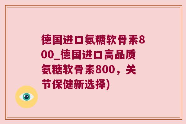 德国进口氨糖软骨素800_德国进口高品质氨糖软骨素800,关节保健新选择)