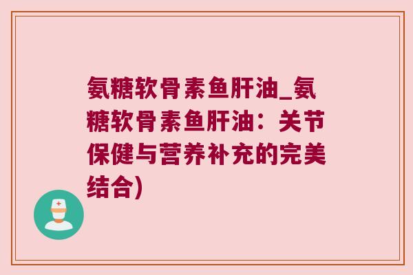 氨糖软骨素鱼肝油_氨糖软骨素鱼肝油:关节保健与营养补充的完美结合)