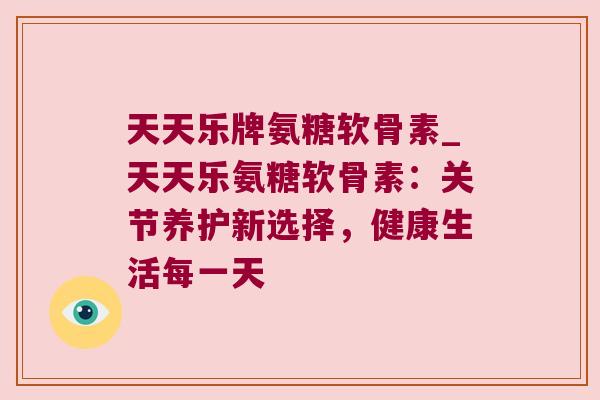 天天乐牌氨糖软骨素_天天乐氨糖软骨素:关节养护新选择,健康生活每一天