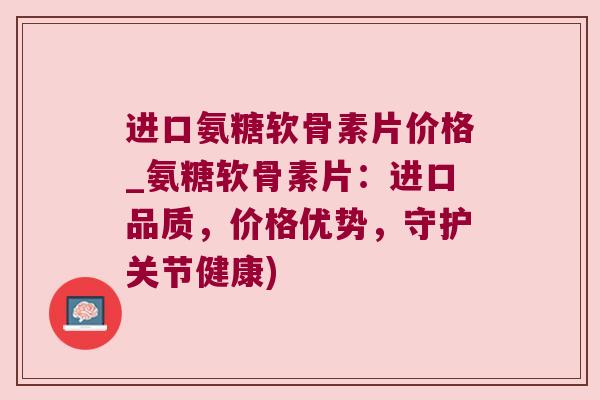 进口氨糖软骨素片价格_氨糖软骨素片:进口品质,价格优势,守护关节健康)