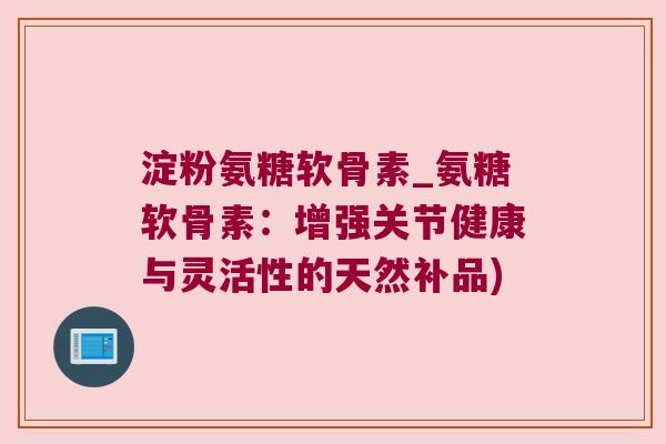 淀粉氨糖软骨素_氨糖软骨素:增强关节健康与灵活性的天然补品)