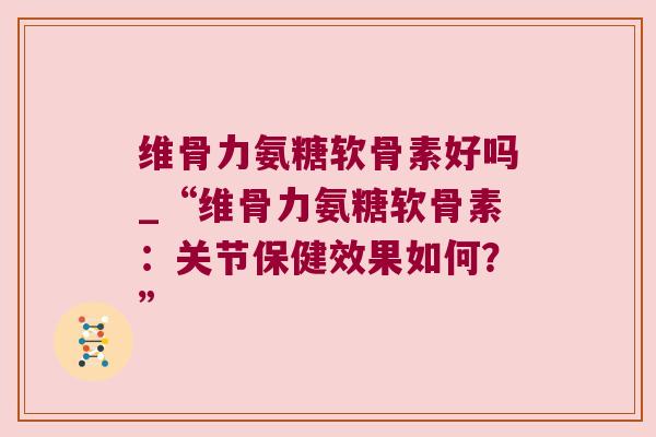 维骨力氨糖软骨素好吗_“维骨力氨糖软骨素:关节保健效果如何?”