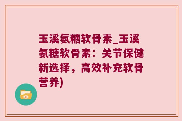 玉溪氨糖软骨素_玉溪氨糖软骨素:关节保健新选择,高效补充软骨营养)