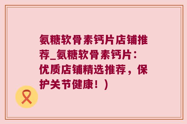 氨糖软骨素钙片店铺推荐_氨糖软骨素钙片:优质店铺精选推荐,保护关节健康!)