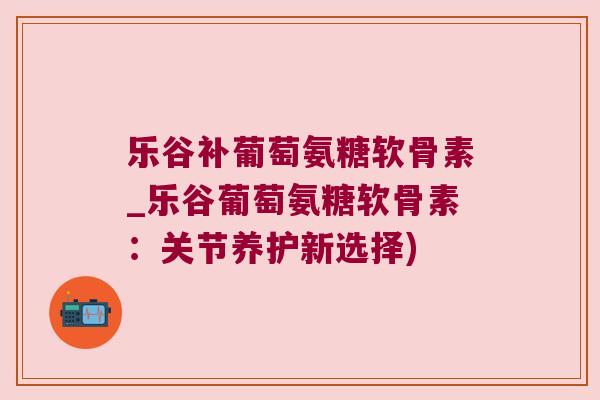乐谷补葡萄氨糖软骨素_乐谷葡萄氨糖软骨素:关节养护新选择)