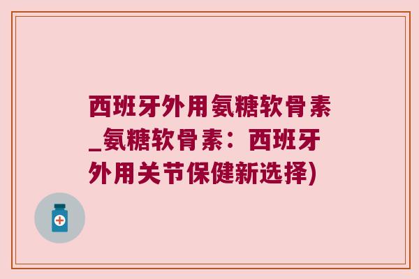 西班牙外用氨糖软骨素_氨糖软骨素:西班牙外用关节保健新选择)