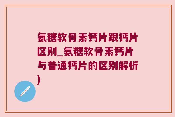 氨糖软骨素钙片跟钙片区别_氨糖软骨素钙片与普通钙片的区别解析)