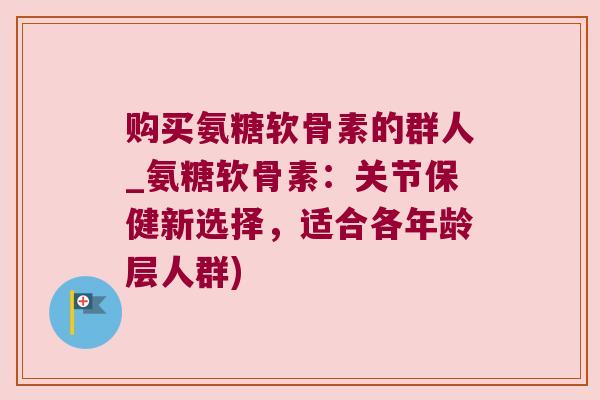 购买氨糖软骨素的群人_氨糖软骨素:关节保健新选择,适合各年龄层人群)
