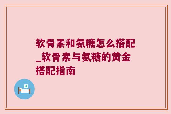 软骨素和氨糖怎么搭配_软骨素与氨糖的黄金搭配指南