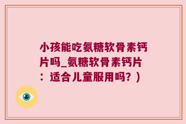 小孩能吃氨糖软骨素钙片吗_氨糖软骨素钙片:适合儿童服用吗?)