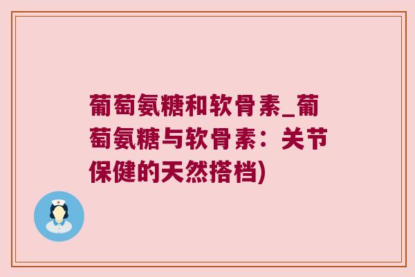 葡萄氨糖和软骨素_葡萄氨糖与软骨素:关节保健的天然搭档)