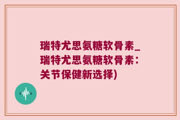 瑞特尤思氨糖软骨素_瑞特尤思氨糖软骨素：关节保健新选择)
