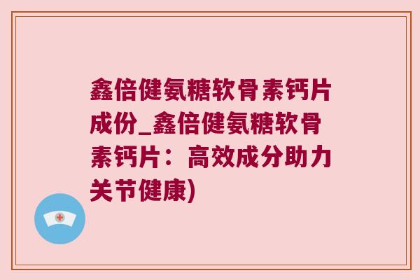 鑫倍健氨糖软骨素钙片成份_鑫倍健氨糖软骨素钙片:高效成分助力关节健康)