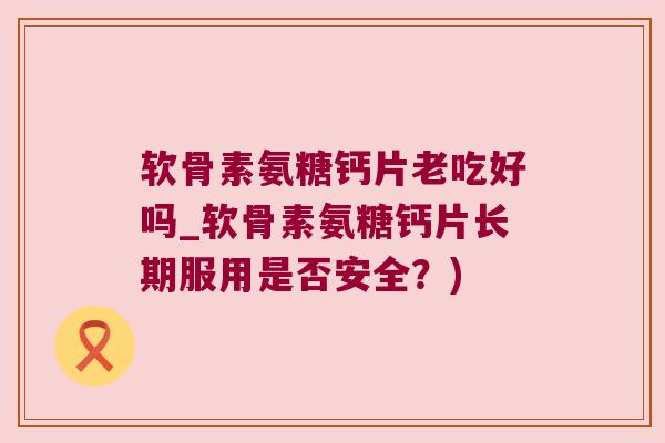 软骨素氨糖钙片老吃好吗_软骨素氨糖钙片长期服用是否安全?)