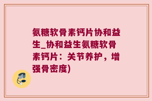 氨糖软骨素钙片协和益生_协和益生氨糖软骨素钙片:关节养护,增强骨密度)