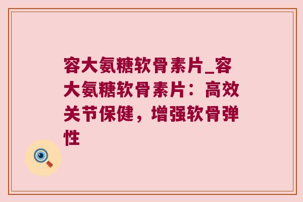 容大氨糖软骨素片_容大氨糖软骨素片:高效关节保健,增强软骨弹性
