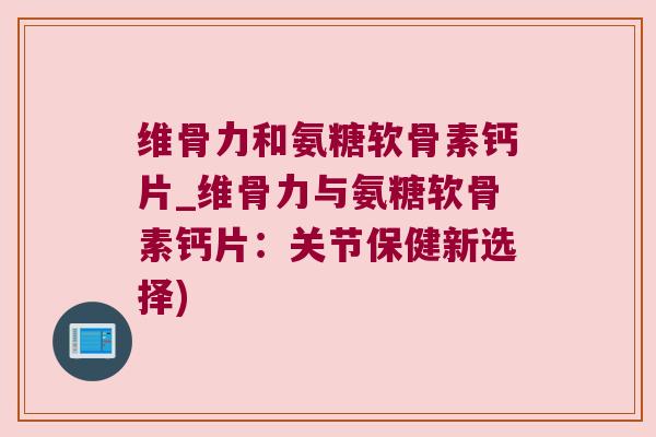 维骨力和氨糖软骨素钙片_维骨力与氨糖软骨素钙片:关节保健新选择)