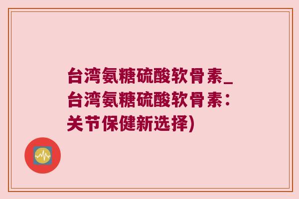 台湾氨糖硫酸软骨素_台湾氨糖硫酸软骨素:关节保健新选择)