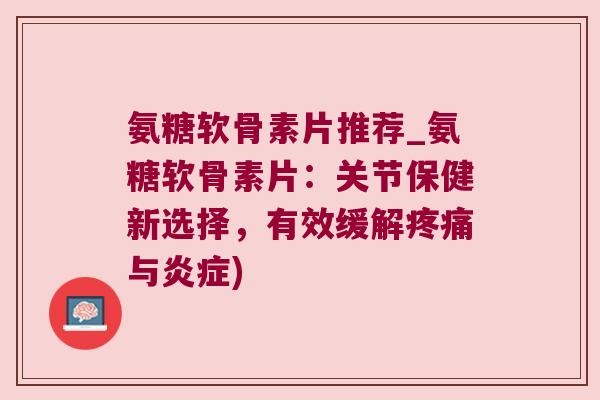 氨糖软骨素片推荐_氨糖软骨素片:关节保健新选择,有效缓解疼痛与炎症)