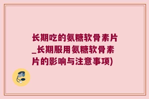 长期吃的氨糖软骨素片_长期服用氨糖软骨素片的影响与注意事项)