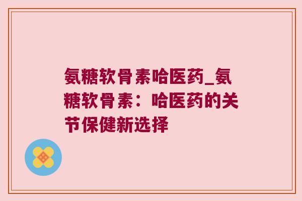 氨糖软骨素哈医药_氨糖软骨素:哈医药的关节保健新选择