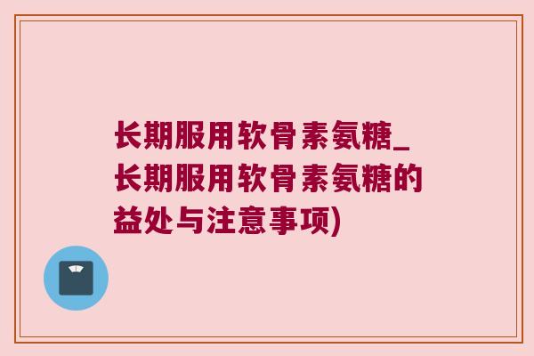 长期服用软骨素氨糖_长期服用软骨素氨糖的益处与注意事项)