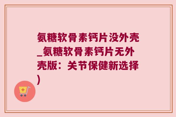 氨糖软骨素钙片没外壳_氨糖软骨素钙片无外壳版:关节保健新选择)