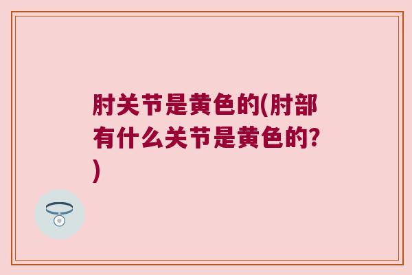 肘关节是黄色的(肘部有什么关节是黄色的?)