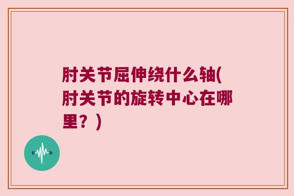 肘关节屈伸绕什么轴(肘关节的旋转中心在哪里?)
