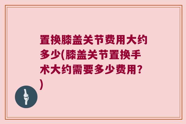 置换膝盖关节费用大约多少(膝盖关节置换手术大约需要多少费用?)
