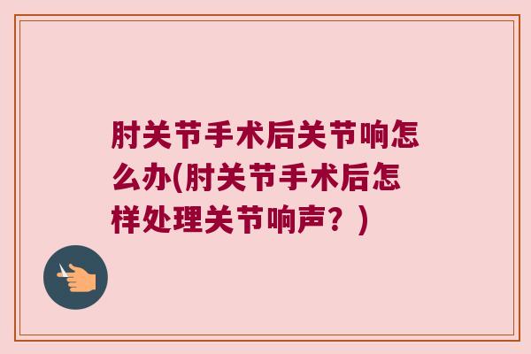 肘关节手术后关节响怎么办(肘关节手术后怎样处理关节响声?)
