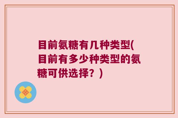 目前氨糖有几种类型(目前有多少种类型的氨糖可供选择?)
