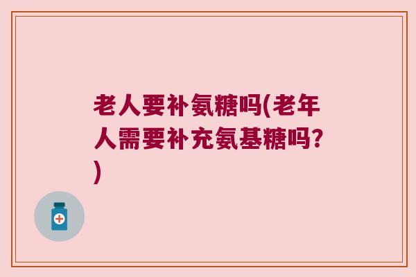 老人要补氨糖吗(老年人需要补充氨基糖吗?)
