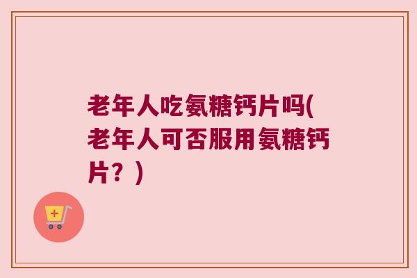老年人吃氨糖钙片吗(老年人可否服用氨糖钙片?)