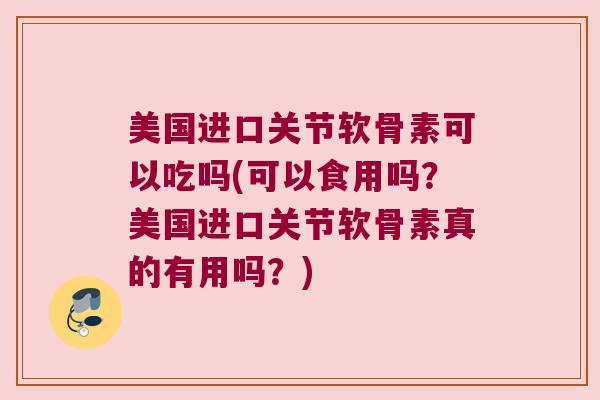 美国进口关节软骨素可以吃吗(可以食用吗?美国进口关节软骨素真的有用吗?)
