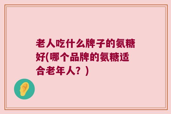 老人吃什么牌子的氨糖好(哪个品牌的氨糖适合老年人?)