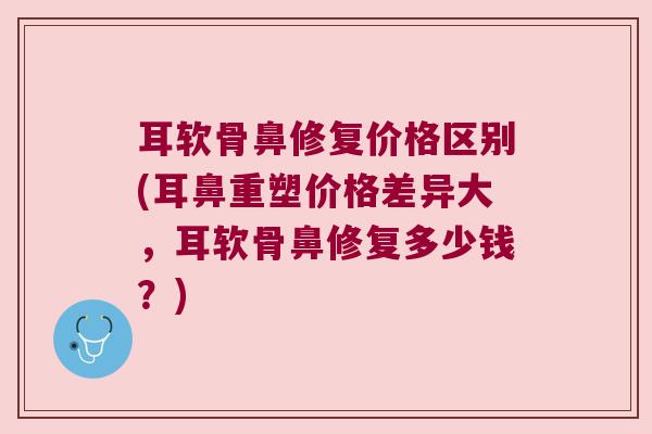 耳软骨鼻修复价格区别(耳鼻重塑价格差异大,耳软骨鼻修复多少钱?)