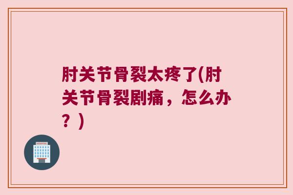 肘关节骨裂太疼了(肘关节骨裂剧痛,怎么办?)
