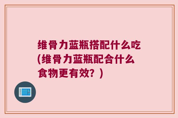 维骨力蓝瓶搭配什么吃(维骨力蓝瓶配合什么食物更有效？)