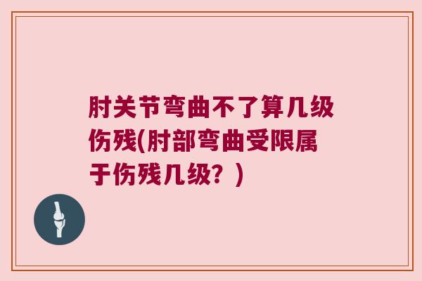 肘关节弯曲不了算几级伤残(肘部弯曲受限属于伤残几级?)