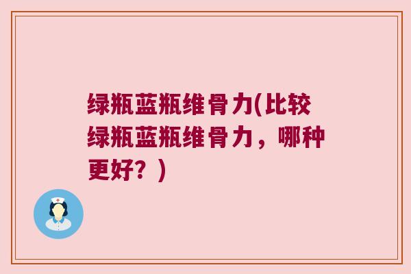 绿瓶蓝瓶维骨力(比较绿瓶蓝瓶维骨力,哪种更好?)