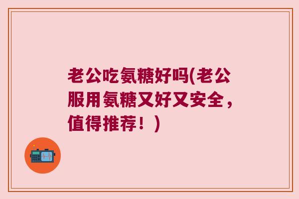 老公吃氨糖好吗(老公服用氨糖又好又安全,值得推荐!)