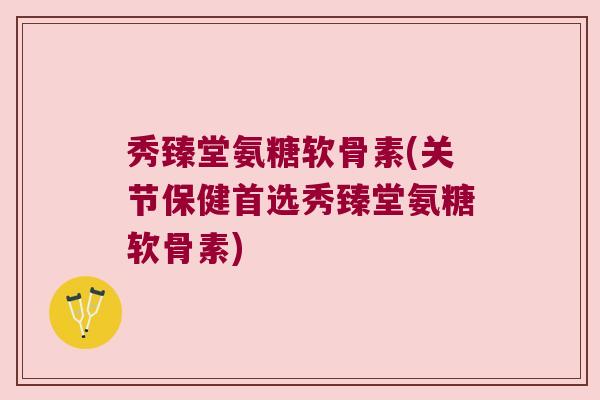 秀臻堂氨糖软骨素(关节保健首选秀臻堂氨糖软骨素)