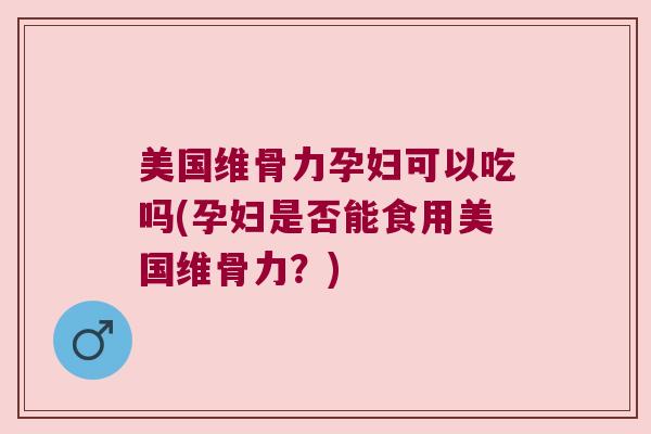 美国维骨力孕妇可以吃吗(孕妇是否能食用美国维骨力?)