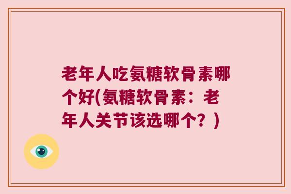 老年人吃氨糖软骨素哪个好(氨糖软骨素:老年人关节该选哪个?)