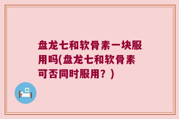 盘龙七和软骨素一块服用吗(盘龙七和软骨素可否同时服用?)