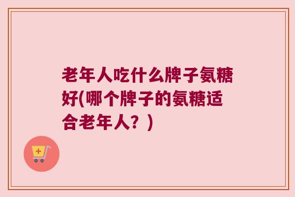 老年人吃什么牌子氨糖好(哪个牌子的氨糖适合老年人?)